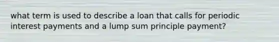 what term is used to describe a loan that calls for periodic interest payments and a lump sum principle payment?