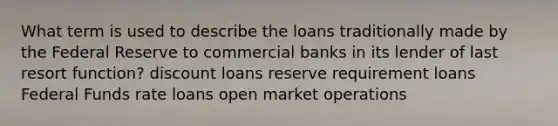 What term is used to describe the loans traditionally made by the Federal Reserve to commercial banks in its lender of last resort function? discount loans reserve requirement loans Federal Funds rate loans open market operations