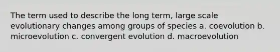 The term used to describe the long term, large scale evolutionary changes among groups of species a. coevolution b. microevolution c. convergent evolution d. macroevolution