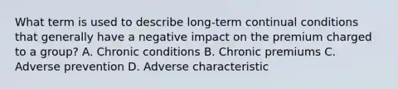 What term is used to describe long-term continual conditions that generally have a negative impact on the premium charged to a group? A. Chronic conditions B. Chronic premiums C. Adverse prevention D. Adverse characteristic