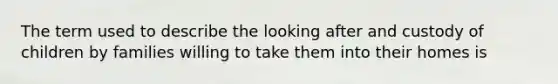 The term used to describe the looking after and custody of children by families willing to take them into their homes is