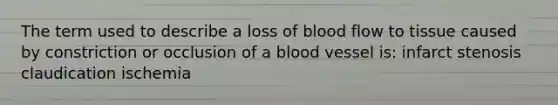 The term used to describe a loss of blood flow to tissue caused by constriction or occlusion of a blood vessel is: infarct stenosis claudication ischemia