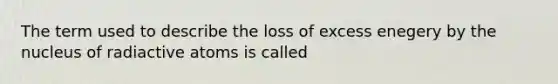 The term used to describe the loss of excess enegery by the nucleus of radiactive atoms is called