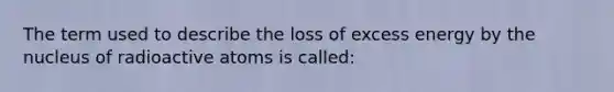 The term used to describe the loss of excess energy by the nucleus of radioactive atoms is called: