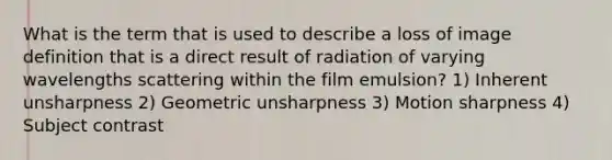 What is the term that is used to describe a loss of image definition that is a direct result of radiation of varying wavelengths scattering within the film emulsion? 1) Inherent unsharpness 2) Geometric unsharpness 3) Motion sharpness 4) Subject contrast