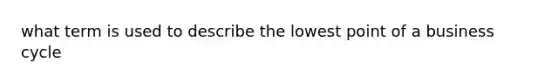 what term is used to describe the lowest point of a business cycle