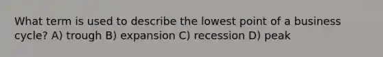 What term is used to describe the lowest point of a business cycle? A) trough B) expansion C) recession D) peak