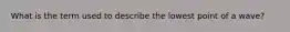 What is the term used to describe the lowest point of a wave?