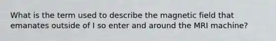 What is the term used to describe the magnetic field that emanates outside of I so enter and around the MRI machine?