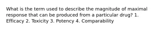 What is the term used to describe the magnitude of maximal response that can be produced from a particular drug? 1. Efficacy 2. Toxicity 3. Potency 4. Comparability