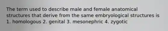 The term used to describe male and female anatomical structures that derive from the same embryological structures is 1. homologous 2. genital 3. mesonephric 4. zygotic