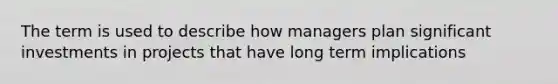 The term is used to describe how managers plan significant investments in projects that have long term implications