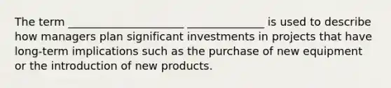 The term _____________________ ______________ is used to describe how managers plan significant investments in projects that have long-term implications such as the purchase of new equipment or the introduction of new products.