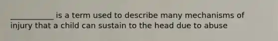 ___________ is a term used to describe many mechanisms of injury that a child can sustain to the head due to abuse