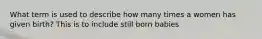 What term is used to describe how many times a women has given birth? This is to include still born babies