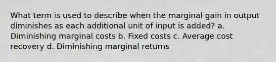 What term is used to describe when the marginal gain in output diminishes as each additional unit of input is added? a. Diminishing marginal costs b. Fixed costs c. Average cost recovery d. Diminishing marginal returns