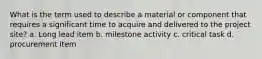 What is the term used to describe a material or component that requires a significant time to acquire and delivered to the project site? a. Long lead item b. milestone activity c. critical task d. procurement item