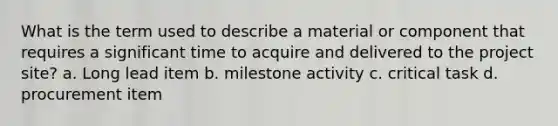 What is the term used to describe a material or component that requires a significant time to acquire and delivered to the project site? a. Long lead item b. milestone activity c. critical task d. procurement item