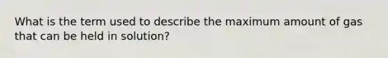 What is the term used to describe the maximum amount of gas that can be held in solution?