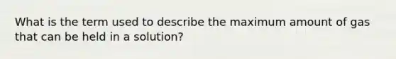 What is the term used to describe the maximum amount of gas that can be held in a solution?