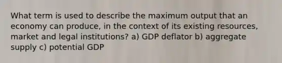 What term is used to describe the maximum output that an economy can produce, in the context of its existing resources, market and legal institutions? a) GDP deflator b) aggregate supply c) potential GDP