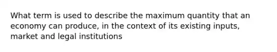 What term is used to describe the maximum quantity that an economy can produce, in the context of its existing inputs, market and legal institutions