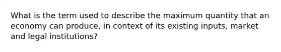 What is the term used to describe the maximum quantity that an economy can produce, in context of its existing inputs, market and legal institutions?