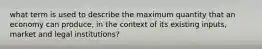 what term is used to describe the maximum quantity that an economy can produce, in the context of its existing inputs, market and legal institutions?