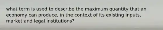 what term is used to describe the maximum quantity that an economy can produce, in the context of its existing inputs, market and legal institutions?