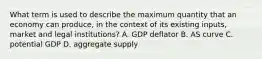 What term is used to describe the maximum quantity that an economy can produce, in the context of its existing inputs, market and legal institutions? A. GDP deflator B. AS curve C. potential GDP D. aggregate supply