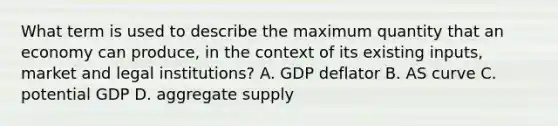 What term is used to describe the maximum quantity that an economy can produce, in the context of its existing inputs, market and legal institutions? A. GDP deflator B. AS curve C. potential GDP D. aggregate supply