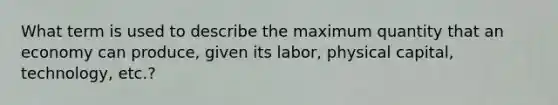 What term is used to describe the maximum quantity that an economy can produce, given its labor, physical capital, technology, etc.?