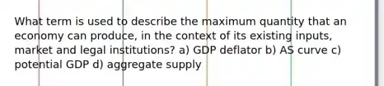 What term is used to describe the maximum quantity that an economy can produce, in the context of its existing inputs, market and legal institutions? a) GDP deflator b) AS curve c) potential GDP d) aggregate supply