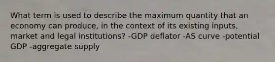 What term is used to describe the maximum quantity that an economy can produce, in the context of its existing inputs, market and legal institutions? -GDP deflator -AS curve -potential GDP -aggregate supply