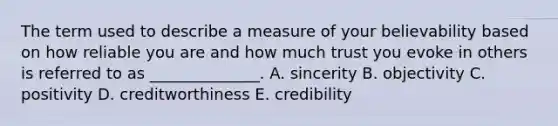 The term used to describe a measure of your believability based on how reliable you are and how much trust you evoke in others is referred to as​ ______________. A. sincerity B. objectivity C. positivity D. creditworthiness E. credibility