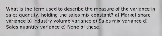 What is the term used to describe the measure of the variance in sales quantity, holding the sales mix constant? a) Market share variance b) Industry volume variance c) Sales mix variance d) Sales quantity variance e) None of these.