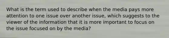 What is the term used to describe when the media pays more attention to one issue over another issue, which suggests to the viewer of the information that it is more important to focus on the issue focused on by the media?