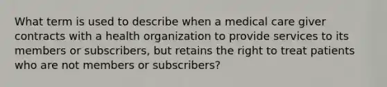 What term is used to describe when a medical care giver contracts with a health organization to provide services to its members or subscribers, but retains the right to treat patients who are not members or subscribers?