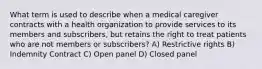 What term is used to describe when a medical caregiver contracts with a health organization to provide services to its members and subscribers, but retains the right to treat patients who are not members or subscribers? A) Restrictive rights B) Indemnity Contract C) Open panel D) Closed panel