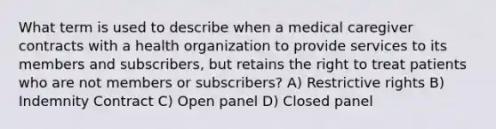 What term is used to describe when a medical caregiver contracts with a health organization to provide services to its members and subscribers, but retains the right to treat patients who are not members or subscribers? A) Restrictive rights B) Indemnity Contract C) Open panel D) Closed panel