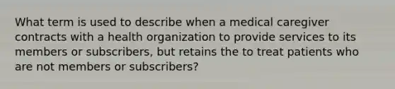 What term is used to describe when a medical caregiver contracts with a health organization to provide services to its members or subscribers, but retains the to treat patients who are not members or subscribers?