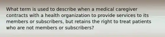 What term is used to describe when a medical caregiver contracts with a health organization to provide services to its members or subscribers, but retains the right to treat patients who are not members or subscribers?