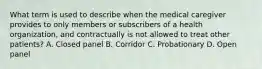 What term is used to describe when the medical caregiver provides to only members or subscribers of a health organization, and contractually is not allowed to treat other patients? A. Closed panel B. Corridor C. Probationary D. Open panel