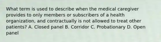 What term is used to describe when the medical caregiver provides to only members or subscribers of a health organization, and contractually is not allowed to treat other patients? A. Closed panel B. Corridor C. Probationary D. Open panel