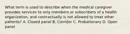 What term is used to describe when the medical caregiver provides services to only members or subscribers of a health organization, and contractually is not allowed to treat other patients? A. Closed panel B. Corridor C. Probationary D. Open panel