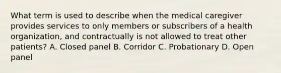 What term is used to describe when the medical caregiver provides services to only members or subscribers of a health organization, and contractually is not allowed to treat other patients? A. Closed panel B. Corridor C. Probationary D. Open panel