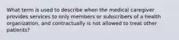 What term is used to describe when the medical caregiver provides services to only members or subscribers of a health organization, and contractually is not allowed to treat other patients?