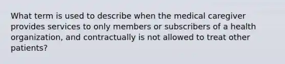 What term is used to describe when the medical caregiver provides services to only members or subscribers of a health organization, and contractually is not allowed to treat other patients?