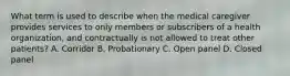 What term is used to describe when the medical caregiver provides services to only members or subscribers of a health organization, and contractually is not allowed to treat other patients? A. Corridor B. Probationary C. Open panel D. Closed panel