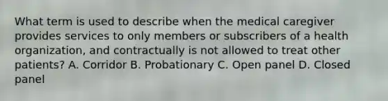 What term is used to describe when the medical caregiver provides services to only members or subscribers of a health organization, and contractually is not allowed to treat other patients? A. Corridor B. Probationary C. Open panel D. Closed panel